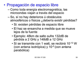 EE 536 / IT 235 59
• Propagación de espacio libre
– Como toda energía electromagnética, las
microondas viajan a través del espacio
– So, sí no hay deterioros ú obstáculos
atmosféricos o físicos ¿debería existir pérdidas?
• Si: existen pérdidas de espacio libre
• El haz se ensancha a medida que se mueve
lejos de la fuente
• Ejemplo: 48km de salto sufre 132dB de
pérdida a 2 GHz y 148dB a 12 GHz
• Sí se transmite con 1 watt, se recibirá 10-13 W
(con antena isotrópica) y 10-5 (con antena
parabólica)
 