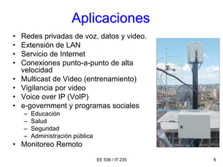 EE 536 / IT 235 6
Aplicaciones
• Redes privadas de voz, datos y video.
• Extensión de LAN
• Servicio de Internet
• Conexiones punto-a-punto de alta
velocidad
• Multicast de Video (entrenamiento)
• Vigilancia por video
• Voice over IP (VoIP)
• e-government y programas sociales
– Educación
– Salud
– Seguridad
– Administración pública
• Monitoreo Remoto
 