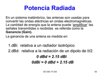 EE 536 / IT 235 63
Potencia Radiada
En un sistema inalámbrico, las antenas son usadas para
convertir las ondas eléctricas en ondas electromagnéticas.
La cantidad de energía que la antena puede ‘amplificar’ las
señales transmitidas o recibidas es referida como la
Ganancia (Gain).
La ganancia de una antena es medida en:
1.dBi: relativa a un radiador isotrópico
2.dBd: relativa a la radiación de un dipolo de /2
0 dBd = 2.15 dBi
0dBi = 0 dBd + 2.15 dB
 
