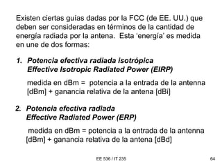EE 536 / IT 235 64
Existen ciertas guías dadas por la FCC (de EE. UU.) que
deben ser consideradas en términos de la cantidad de
energía radiada por la antena. Esta ‘energía’ es medida
en une de dos formas:
1. Potencia efectiva radiada isotrópica
Effective Isotropic Radiated Power (EIRP)
medida en dBm = potencia a la entrada de la antenna
[dBm] + ganancia relativa de la antena [dBi]
2. Potencia efectiva radiada
Effective Radiated Power (ERP)
medida en dBm = potencia a la entrada de la antenna
[dBm] + ganancia relativa de la antena [dBd]
 