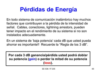 EE 536 / IT 235 65
Pérdidas de Energía
En todo sistema de comunicación inalámbrico hay muchos
factores que contribuyen a la pérdida de la intensidad de
señal. Cables, conectores, lightning arrestors, pueden
tener impacto en el rendimiento de su sistema sí no son
instalados adecuadamente.
En un sistema de ‘baja potencia’ cada dB que usted pueda
ahorrar es importante!! Recuerde la “Regla de los 3 dB”.
Por cada 3 dB ganancia/pérdida usted podrá doblar
su potencia (gain) o perder la mitad de su potencia
(loss).
 