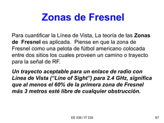 EE 536 / IT 235 67
Para cuantificar la Línea de Vista, La teoría de las Zonas
de Fresnel es aplicada. Piense en que la zona de
Fresnel como una pelota de fútbol americano colocada
entre dos sitios los cuales proveen un camino o trayecto
para la señal de RF.
Un trayecto aceptable para un enlace de radio con
Línea de Vista (“Line of Sight”) para 2.4 GHz, significa
que al menos el 60% de la primera zona de Fresnel
más 3 metros esté libre de cualquier obstrucción.
Zonas de Fresnel
 
