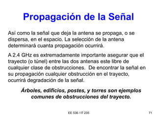 EE 536 / IT 235 71
Propagación de la Señal
Así como la señal que deja la antena se propaga, o se
dispersa, en el espacio. La selección de la antena
determinará cuanta propagación ocurrirá.
A 2.4 GHz es extremadamente importante asegurar que el
trayecto (o túnel) entre las dos antenas este libre de
cualquier clase de obstrucciones. De encontrar la señal en
su propagación cualquier obstrucción en el trayecto,
ocurrirá degradación de la señal.
Árboles, edificios, postes, y torres son ejemplos
comunes de obstrucciones del trayecto.
 