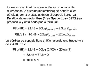 EE 536 / IT 235 72
La mayor cantidad de atenuación en un enlace de
microondas (o sistema inalámbrico) se deberá a las
pérdidas por la propagación en el espacio libre. La
Pérdida de espacio libre (Free Space Loss ó FSL) es
predecible y está dada por la fórmula:
FSL(dB) = 32.45 + 20logf(en MHz) + 20LogD(en Km)
La pérdida de espacio libre a 1Km usando una frecuencia
de 2.4 GHz es:
FSL(dB) = 32.45 + 20log (2400) + 20log (1)
= 32.45 + 67.6 + 0
= 100.05 dB
FSL(dB) = 92.45 + 20logf(en GHz) + 20LogD(en Km)
 