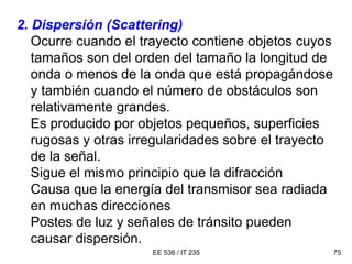 EE 536 / IT 235 75
2. Dispersión (Scattering)
Ocurre cuando el trayecto contiene objetos cuyos
tamaños son del orden del tamaño la longitud de
onda o menos de la onda que está propagándose
y también cuando el número de obstáculos son
relativamente grandes.
Es producido por objetos pequeños, superficies
rugosas y otras irregularidades sobre el trayecto
de la señal.
Sigue el mismo principio que la difracción
Causa que la energía del transmisor sea radiada
en muchas direcciones
Postes de luz y señales de tránsito pueden
causar dispersión.
 