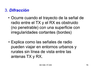 EE 536 / IT 235 76
3. Difracción
• Ocurre cuando el trayecto de la señal de
radio entre el TX y el RX es obstruido
(no penetrable) con una superficie con
irregularidades cortantes (bordes)
• Explica como las señales de radio
pueden viajar en entornos urbanos y
rurales sin línea de vista entre las
antenas TX y RX.
 