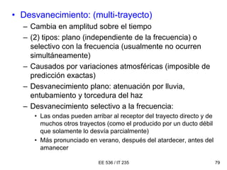EE 536 / IT 235 79
• Desvanecimiento: (multi-trayecto)
– Cambia en amplitud sobre el tiempo
– (2) tipos: plano (independiente de la frecuencia) o
selectivo con la frecuencia (usualmente no ocurren
simultáneamente)
– Causados por variaciones atmosféricas (imposible de
predicción exactas)
– Desvanecimiento plano: atenuación por lluvia,
entubamiento y torcedura del haz
– Desvanecimiento selectivo a la frecuencia:
• Las ondas pueden arribar al receptor del trayecto directo y de
muchos otros trayectos (como el producido por un ducto débil
que solamente lo desvía parcialmente)
• Más pronunciado en verano, después del atardecer, antes del
amanecer
 