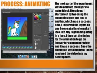 PROCESS: ANIMATING The next part of the experiment
was to animate the layers to
make it look like a loop. I
started out by tweening the
mountains from one end to
another, which was a success.
Next, I imported the layers on
one by one at a time to make it
look like Ally is galloping along
in a loop. I then set the timing
for the animation to go on
forever for a constant review,
and it was a success. Once the
animation was complete, I then
rendered the video into my
desktop files.
 