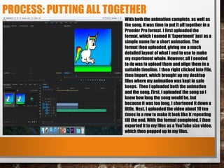 PROCESS: PUTTING ALL TOGETHER
With both the animation complete, as well as
the song, it was time to put it all together in a
Premier Pro format. I first uploaded the
format, which I named it ‘Experiment’ just as a
simple name for a short animation. The
format then uploaded, giving me a much
detailed layout of what I ned to use to make
my experiment whole. However, all I needed
to do was to upload them and align them in a
suitable timeline. I then right clicked into File,
then Import, which brought up my desktop
files where my animation was kept in safe
keeps. Then I uploaded both the animation
and the song. First, I uploaded the song so I
knew how long the song would be, but
because it was too long, I shortened it down a
little. Next, I uploaded the video about 10 ten
times in a row to make it look like it repeating
till the end. With the format completed, I then
exported it to my files as a YouTube size video,
which then popped up in my files.
 