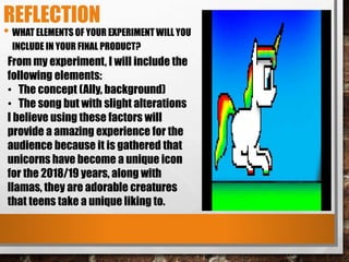 REFLECTION
• WHAT ELEMENTS OF YOUR EXPERIMENT WILL YOU
INCLUDE IN YOUR FINAL PRODUCT?
From my experiment, I will include the
following elements:
• The concept (Ally, background)
• The song but with slight alterations
I believe using these factors will
provide a amazing experience for the
audience because it is gathered that
unicorns have become a unique icon
for the 2018/19 years, along with
llamas, they are adorable creatures
that teens take a unique liking to.
 