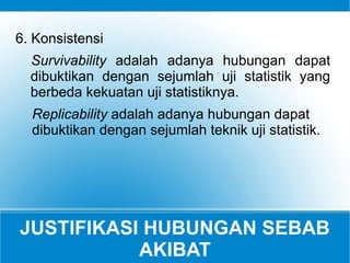 JUSTIFIKASI HUBUNGAN SEBAB
AKIBAT
6. Konsistensi
Survivability adalah adanya hubungan dapat
dibuktikan dengan sejumlah uji statistik yang
berbeda kekuatan uji statistiknya.
Replicability adalah adanya hubungan dapat
dibuktikan dengan sejumlah teknik uji statistik.
 