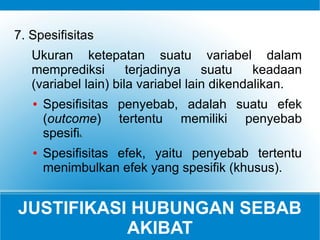 JUSTIFIKASI HUBUNGAN SEBAB
AKIBAT
7. Spesifisitas
Ukuran ketepatan suatu variabel dalam
memprediksi terjadinya suatu keadaan
(variabel lain) bila variabel lain dikendalikan.
● Spesifisitas penyebab, adalah suatu efek
(outcome) tertentu memiliki penyebab
spesifik.
● Spesifisitas efek, yaitu penyebab tertentu
menimbulkan efek yang spesifik (khusus).
 