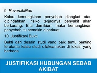 JUSTIFIKASI HUBUNGAN SEBAB
AKIBAT
9. Reversibilitas
Kalau kemungkinan penyebab diangkat atau
dipindahkan, risiko terjadinya penyakit akan
berkurang. Bila demikian, maka kemungkinan
penyebab itu semakin diperkuat.
10. Justifikasi Bukti
Bukti dari desain studi yang baik tentu penting
terutama kalau studi dilaksanakan di lokasi yang
berbeda.
 