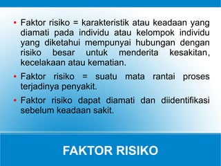 FAKTOR RISIKO
● Faktor risiko = karakteristik atau keadaan yang
diamati pada individu atau kelompok individu
yang diketahui mempunyai hubungan dengan
risiko besar untuk menderita kesakitan,
kecelakaan atau kematian.
● Faktor risiko = suatu mata rantai proses
terjadinya penyakit.
● Faktor risiko dapat diamati dan diidentifikasi
sebelum keadaan sakit.
 