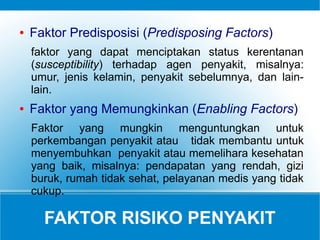 FAKTOR RISIKO PENYAKIT
● Faktor Predisposisi (Predisposing Factors)
faktor yang dapat menciptakan status kerentanan
(susceptibility) terhadap agen penyakit, misalnya:
umur, jenis kelamin, penyakit sebelumnya, dan lain-
lain.
● Faktor yang Memungkinkan (Enabling Factors)
Faktor yang mungkin menguntungkan untuk
perkembangan penyakit atau tidak membantu untuk
menyembuhkan penyakit atau memelihara kesehatan
yang baik, misalnya: pendapatan yang rendah, gizi
buruk, rumah tidak sehat, pelayanan medis yang tidak
cukup.
 