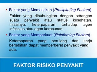 FAKTOR RISIKO PENYAKIT
● Faktor yang Memastikan (Precipitating Factors)
Faktor yang dihubungkan dengan serangan
suatu penyakit atau status kesehatan,
misalnya: keterpaparan terhadap agen
infeksius atau agen keracunan.
● Faktor yang Memperkuat (Reinforcing Factors)
Keterpaparan yang berulang dan kerja
berlebihan dapat memperberat penyakit yang
ada.
 