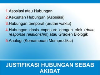 JUSTIFIKASI HUBUNGAN SEBAB
AKIBAT
1.Asosiasi atau Hubungan
2.Kekuatan Hubungan (Asosiasi)
3.Hubungan temporal (urutan waktu)
4.Hubungan dosis exposure dengan efek (dose
response relationship) atau Gradien Biologik
5.Analogi (Kemampuan Memprediksi)
 