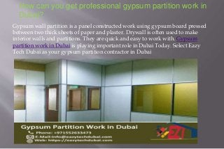 How can you get professional gypsum partition work in
Dubai?
Gypsum wall partition is a panel constructed work using gypsum board pressed
between two thick sheets of paper and plaster. Drywall is often used to make
interior walls and partitions. They are quick and easy to work with. Gypsum
partition work in Dubai is playing important role in Dubai Today. Select Eazy
Tech Dubai as your gypsum partition contractor in Dubai
 