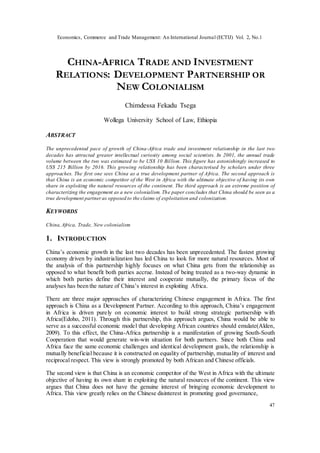 Economics, Commerce and Trade Management: An International Journal (ECTIJ) Vol. 2, No.1
47
CHINA-AFRICA TRADE AND INVESTMENT
RELATIONS: DEVELOPMENT PARTNERSHIP OR
NEW COLONIALISM
Chimdessa Fekadu Tsega
Wollega University School of Law, Ethiopia
ABSTRACT
The unprecedented pace of growth of China-Africa trade and investment relationship in the last two
decades has attracted greater intellectual curiosity among social scientists. In 2001, the annual trade
volume between the two was estimated to be US$ 10 Billion. This figure has astonishingly increased to
US$ 215 Billion by 2016. This growing relationship has been characterised by scholars under three
approaches. The first one sees China as a true development partner of Africa. The second approach is
that China is an economic competitor of the West in Africa with the ultimate objective of having its own
share in exploiting the natural resources of the continent. The third approach is an extreme position of
characterizing the engagement as a new colonialism. The paper concludes that China should be seen as a
true development partneras opposed to the claims of exploitation and colonization.
KEYWORDS
China,Africa, Trade, New colonialism
1. INTRODUCTION
China’s economic growth in the last two decades has been unprecedented. The fastest growing
economy driven by industrialization has led China to look for more natural resources. Most of
the analysis of this partnership highly focuses on what China gets from the relationship as
opposed to what benefit both parties accrue. Instead of being treated as a two-way dynamic in
which both parties define their interest and cooperate mutually, the primary focus of the
analyses has been the nature of China’s interest in exploiting Africa.
There are three major approaches of characterizing Chinese engagement in Africa. The first
approach is China as a Development Partner. According to this approach, China’s engagement
in Africa is driven purely on economic interest to build strong strategic partnership with
Africa(Edoho, 2011). Through this partnership, this approach argues, China would be able to
serve as a successful economic model that developing African countries should emulate(Alden,
2009). To this effect, the China-Africa partnership is a manifestation of growing South-South
Cooperation that would generate win-win situation for both partners. Since both China and
Africa face the same economic challenges and identical development goals, the relationship is
mutually beneficial because it is constructed on equality of partnership, mutuality of interest and
reciprocal respect. This view is strongly promoted by both African and Chinese officials.
The second view is that China is an economic competitor of the West in Africa with the ultimate
objective of having its own share in exploiting the natural resources of the continent. This view
argues that China does not have the genuine interest of bringing economic development to
Africa. This view greatly relies on the Chinese disinterest in promoting good governance,
 