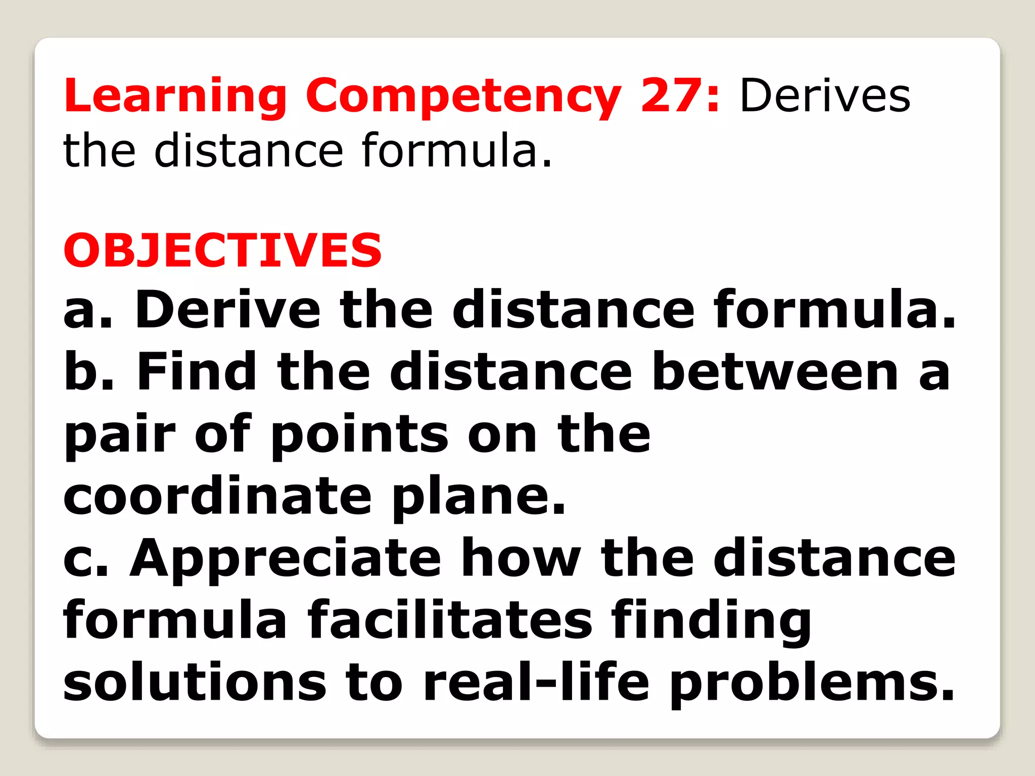 Learning Competency 27: Derives
the distance formula.
OBJECTIVES
a. Derive the distance formula.
b. Find the distance between a
pair of points on the
coordinate plane.
c. Appreciate how the distance
formula facilitates finding
solutions to real-life problems.
 