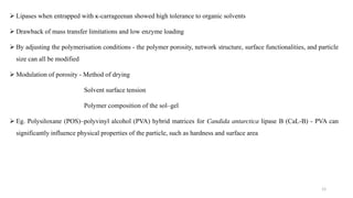 12
 Lipases when entrapped with ĸ-carrageenan showed high tolerance to organic solvents
 Drawback of mass transfer limitations and low enzyme loading
 By adjusting the polymerisation conditions - the polymer porosity, network structure, surface functionalities, and particle
size can all be modified
 Modulation of porosity - Method of drying
Solvent surface tension
Polymer composition of the sol–gel
 Eg. Polysiloxane (POS)–polyvinyl alcohol (PVA) hybrid matrices for Candida antarctica lipase B (CaL-B) - PVA can
significantly influence physical properties of the particle, such as hardness and surface area
 