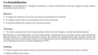 Co-Immobilization
Definition: Co-immobilization is intended to immobilize a number of biocatalysts on the same support to impart stability
and enhance reaction kinetics
Objectives:
 To enhance the efficiency of one of the enzymes by the generation of its substrate
 To simplify a process that is conventionally carried out in several steps
 To eliminate undesired by-products of an enzymatic reaction
Advantages:
 To convert a starting material into a desired product without the need to separate or isolate intermediate products
Eg. Penicillin to 6-aminopenicillanic acid now predominantly manufactured by an enzymatic process using immobilized
penicillin acylases in a single-step biocatalytic reaction that replaces the traditional three-step chemical reaction and
eliminates the need for harsh solvents and the cost of operating the reaction eliminates the need for harsh solvents and the
cost of operating the reaction at extreme temperatures (-40oC)
Challenges
 It needs to preserve the catalytic activity of all the enzymes involved in the system and ideally improve stability
 Improve stability of an enzyme
19
 