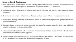 Introduction & Background
 First industrial use of immobilized enzymes 1967 by chibata and co-workers developed the immobilization of
Aspergillus oryzae aminoaclyase for the resolution of synthetic racemic D – L amino acid
 In industrial sectors the reaction of substrate with catalyst (chemical and enzyme) leads to desired product
formation
 Enzymes favours various biochemical and chemical reactions and are obtained from plants and animals
 Biocatalysis showing superiority over chemical process in term of ease of production, green chemistry and
substrate specificity
 However, the use of an enzyme having constraints like costs of an enzyme, reusability factory, and stability in
reaction mixture and environmental condition
 Above mentioned constraints will be overcome if we use immobilization, moreover whole cell and enzyme
immobilization will be the suitable approach
 Immobilization frequently also stabilizes the enzymes. Proteases, for example, catalyze their own destruction;
if they are attached to a support, that destruction becomes more difficult
2
 