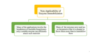 3
Non-Applicability of
Enzyme Immobilization
Many of the applications involve the
breakdown of insoluble biopolymers
only a soluble enzyme can efficiently
attack such materials
Many of the enzymes now used are
so inexpensive that it is cheaper to
throw them away than to immobilize
them
 