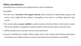 Affinity Immobilization
Immobilization of enzyme to the support matrix by specific interactions
Two methods
The first one is activation of the support material which contains the coupled affinity ligand so that
enzyme will be added OR first method is precoupling of the matrix to an affinity ligand for target
enzyme
The second method, enzyme modified to another molecule which has ability to bind towards a matrix
OR enzyme modified or conjugated to another molecule which develops affinity toward the matrix
Affinity adsorbents have also been used for enzyme purification
Enzymes immobilized on complex affinity support matrix such as alkali stable chitosan-coated porous
silica beads possess higher amounts of enzyme and promoted increased efficiency and stability
9
 