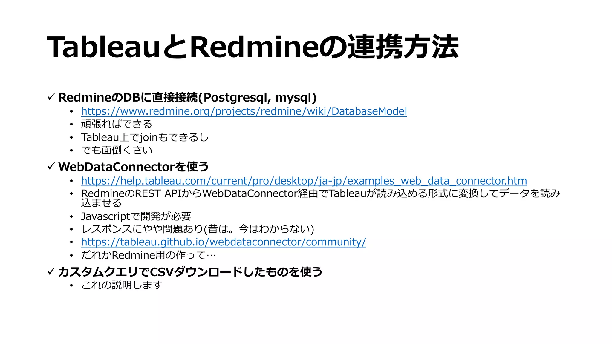 TableauとRedmineの連携⽅法
ü RedmineのDBに直接接続(Postgresql, mysql)
• https://www.redmine.org/projects/redmine/wiki/DatabaseModel
• 頑張ればできる
• Tableau上でjoinもできるし
• でも⾯倒くさい
ü WebDataConnectorを使う
• https://help.tableau.com/current/pro/desktop/ja-jp/examples_web_data_connector.htm
• RedmineのREST APIからWebDataConnector経由でTableauが読み込める形式に変換してデータを読み
込ませる
• Javascriptで開発が必要
• レスポンスにやや問題あり(昔は。今はわからない)
• https://tableau.github.io/webdataconnector/community/
• だれかRedmine⽤の作って…
ü カスタムクエリでCSVダウンロードしたものを使う
• これの説明します
 