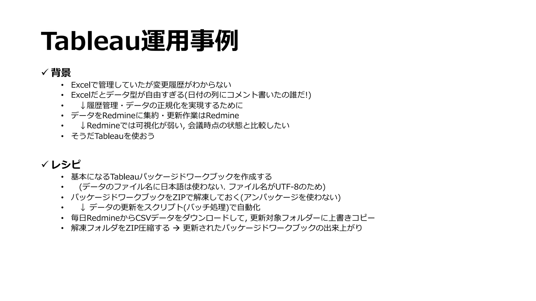 ü 背景
• Excelで管理していたが変更履歴がわからない
• Excelだとデータ型が⾃由すぎる(⽇付の列にコメント書いたの誰だ!)
• ↓履歴管理・データの正規化を実現するために
• データをRedmineに集約・更新作業はRedmine
• ↓Redmineでは可視化が弱い, 会議時点の状態と⽐較したい
• そうだTableauを使おう
ü レシピ
• 基本になるTableauパッケージドワークブックを作成する
• (データのファイル名に⽇本語は使わない. ファイル名がUTF-8のため)
• パッケージドワークブックをZIPで解凍しておく(アンパッケージを使わない)
• ↓ データの更新をスクリプト(バッチ処理)で⾃動化
• 毎⽇RedmineからCSVデータをダウンロードして, 更新対象フォルダーに上書きコピー
• 解凍フォルダをZIP圧縮する à 更新されたパッケージドワークブックの出来上がり
Tableau運⽤事例
 