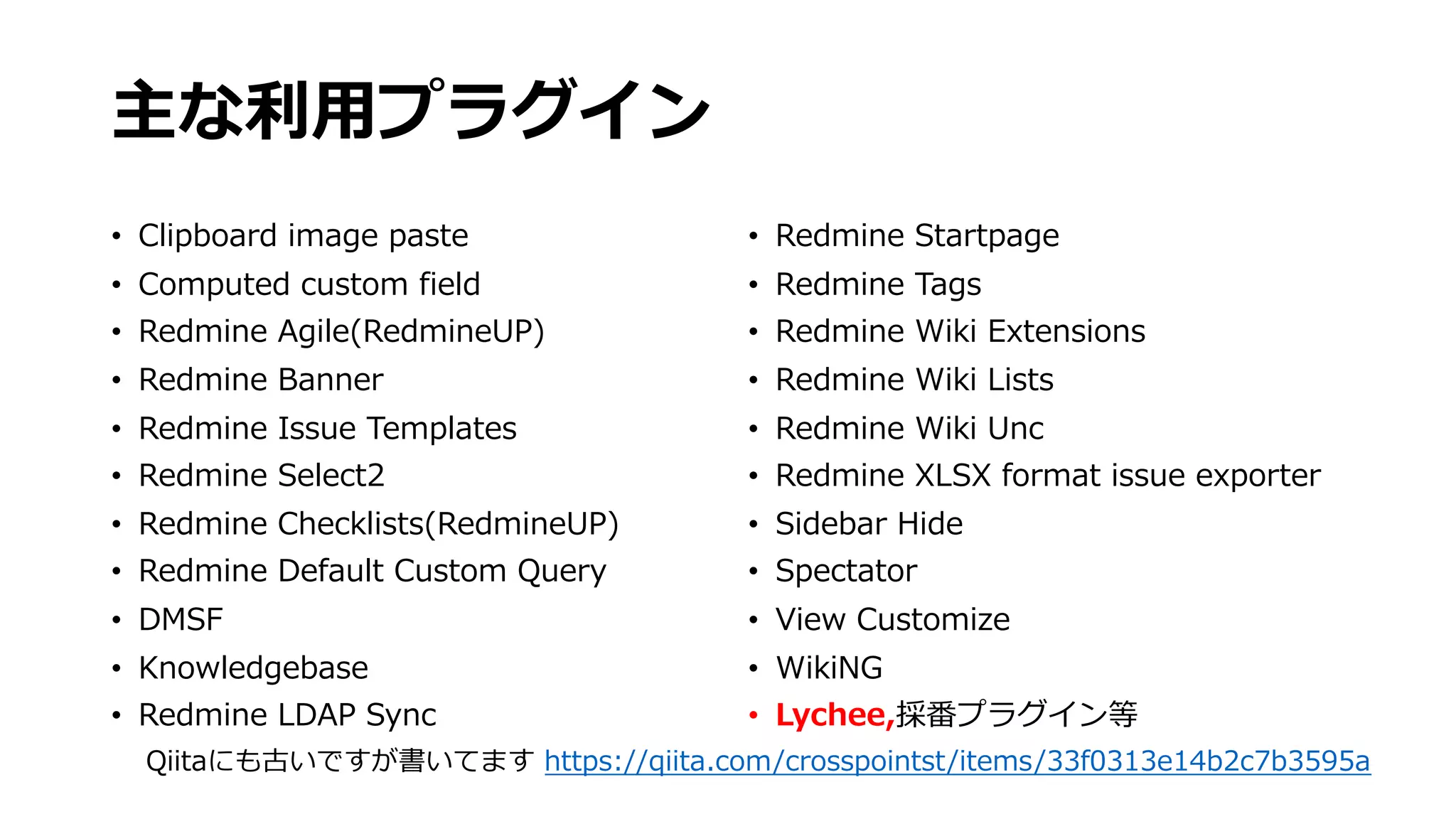 主な利⽤プラグイン
• Clipboard image paste
• Computed custom field
• Redmine Agile(RedmineUP)
• Redmine Banner
• Redmine Issue Templates
• Redmine Select2
• Redmine Checklists(RedmineUP)
• Redmine Default Custom Query
• DMSF
• Knowledgebase
• Redmine LDAP Sync
• Redmine Startpage
• Redmine Tags
• Redmine Wiki Extensions
• Redmine Wiki Lists
• Redmine Wiki Unc
• Redmine XLSX format issue exporter
• Sidebar Hide
• Spectator
• View Customize
• WikiNG
• Lychee,採番プラグイン等
Qiitaにも古いですが書いてます https://qiita.com/crosspointst/items/33f0313e14b2c7b3595a
 