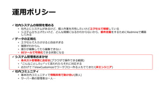 運⽤ポリシー
ü 社内システムの隙間を埋める
• 社内上にシステムがあるけど、個⼈作業を共有したいけどエクセルで破綻している
• システム⽴ち上げたいけど、どんな規模になるかわからないから、要件定義をするためにRedmineで構築
してみる
ü データの正規化
• エクセルで⼊⼒させると⾃由すぎる
• 履歴がわからん
• 誰かが編集してたら編集できない
• BIツールで可視化できる状態になる
ü システム管理者おまかせ
• 各ホスト管理者にお任せ(ブラウザで操作できる範囲)
• “こんなことしたい”って⾔われたらそれに対応する
• おかげで︖ViewCustomizeでワークフロー作る⼈もでてきた!(⾮エンジニア)
ü 社内コミュニティ
• 基本社内コミュニティで情報共有で助け合い(数⼈)
• サーバー側の管理者は⼀⼈…
 