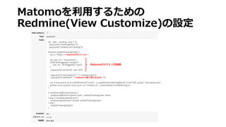 Matomoを利⽤するための
Redmine(View Customize)の設定
var _paq = window._paq || [];
_paq.push(["trackPageView"]);
_paq.push(["enableLinkTracking"]);
function embedTrackingCode() {
var u=“https://<matomoのホストurl>";
var user_id = "anonymous";
if(($('div#loggedas').length)){
user_id = $('#loggedas').text();
}
_paq.push(['setUserId', user_id]);
_paq.push(["setTrackerUrl", u+"matomo.php"]);
_paq.push([“setSiteId”, “<matomoで割り振られるID>"]);
var d=document, g=d.createElement("script"), s=d.getElementsByTagName("script")[0]; g.type="text/javascript";
g.defer=true; g.async=true; g.src=u+"matomo.js"; s.parentNode.insertBefore(g,s);
}
if (window.addEventListener) {
window.addEventListener("load", embedTrackingCode, false);
} else if (window.attachEvent) {
window.attachEvent("onload",embedTrackingCode);
} else {
embedTrackingCode();
}
RedmineのログインID取得
 