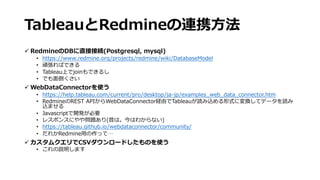 TableauとRedmineの連携⽅法
ü RedmineのDBに直接接続(Postgresql, mysql)
• https://www.redmine.org/projects/redmine/wiki/DatabaseModel
• 頑張ればできる
• Tableau上でjoinもできるし
• でも⾯倒くさい
ü WebDataConnectorを使う
• https://help.tableau.com/current/pro/desktop/ja-jp/examples_web_data_connector.htm
• RedmineのREST APIからWebDataConnector経由でTableauが読み込める形式に変換してデータを読み
込ませる
• Javascriptで開発が必要
• レスポンスにやや問題あり(昔は。今はわからない)
• https://tableau.github.io/webdataconnector/community/
• だれかRedmine⽤の作って…
ü カスタムクエリでCSVダウンロードしたものを使う
• これの説明します
 