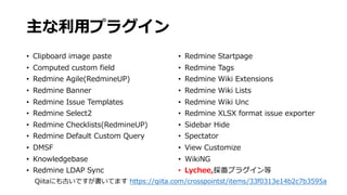 主な利⽤プラグイン
• Clipboard image paste
• Computed custom field
• Redmine Agile(RedmineUP)
• Redmine Banner
• Redmine Issue Templates
• Redmine Select2
• Redmine Checklists(RedmineUP)
• Redmine Default Custom Query
• DMSF
• Knowledgebase
• Redmine LDAP Sync
• Redmine Startpage
• Redmine Tags
• Redmine Wiki Extensions
• Redmine Wiki Lists
• Redmine Wiki Unc
• Redmine XLSX format issue exporter
• Sidebar Hide
• Spectator
• View Customize
• WikiNG
• Lychee,採番プラグイン等
Qiitaにも古いですが書いてます https://qiita.com/crosspointst/items/33f0313e14b2c7b3595a
 
