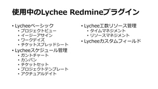 使⽤中のLychee Redmineプラグイン
• Lycheeベーシック
• プロジェクトビュー
• イージーアサイン
• ワークデイズ
• チケットスプレッドシート
• Lycheeスケジュール管理
• ガントチャート
• カンバン
• チケットセット
• プロジェクトテンプレート
• アクチュアルデイト
• Lychee⼯数リソース管理
• タイムマネジメント
• リソースマネジメント
• Lycheeカスタムフィールド
 