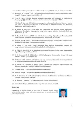 International Journal of Computational Science and Information Technology (IJCSITY) Vol.7, No.1/2/3/4, November 2019
12
[7] Xiao-Dong H, Xi-Jian P, Tao Z. (2010) New Detection Algorithm of Double Compression in JPEG
Image[J]. Computer Engineering,36(4):140-143.
[8] Pevny T, Fridrich J. (2008) Detection of Double-compression in JPEG Images for Application in
Steganography[J]. IEEE Trans. on Information Forensics and Security,3(2): 247-258.
A.D. Ker, P. Bas, et al. (2013) Moving steganography and steganalysis from the laboratory into the
real world, in Proceedings of the First ACM Workshop on Information Hiding and Multimedia
Security, ser. IH&MMSec pp. 45-58.
[9] Y. Zhang, X. Luo, et al. (2016) Joint jpeg compression and detection resistant performance
enhancement for adaptive steganography using feature regions selection, Multimedia Tools and
Applications, pp. 120.
[10] W. Luo, G. L. Heileman, (2002) Fast and robust watermarking of jpeg ﬁles, in Proceedings Fifth
IEEE Southwest Symposium on Image Analysis and Interpretation, pp. 158-162.
[11] Zhang Y , Luo X , (2016) A framework of adaptive steganography resisting JPEG compression and
detection[J]. Security and Communication Networks.
[12] Y. Zhang, X. Zhu, (2017) Dither modulation based adaptive steganography resisting jpeg
compression and statistic detection, Multimedia Tools and Applications.
[13] Y. Zhang, C. Qin, (2018) On the faulttolerant performance for a class of robust image steganography,
Signal Processing, vol. 146, pp. 99-111.
[14] G. E. Hinton and R. R. Salakhutdinov. (2006) Reducing the dimensionality of data with neural
networks. Science, 313(5786):504-507.
[15] Krizhevsky and G. E. Hinton. (2011) Using very deep autoencoders for content-based image retrieval.
In European Symposium on Artiﬁcial Neural Networks.
[16] P. Vincent, H. Larochelle, Y. Bengio, (2012) Extracting and composing robust features with
denoising autoencoders. Journal of Machine Learning Research.
[17] Gregor K, Besse F, (2016) Towards Conceptual Compression[J].
[18] Soltani R, Jiang H. (2016) Higher Order Recurrent Neural Networks[J].
[19] R. K. Srivastava, K. Greﬀ, (2015) Highway networks. In International Conference on Machine
Learning: Deep Learning Workshop.
[20] W. Zaremba, I. Sutskever, (2014) Recurrent neural network regularization[J].
[21] Danihelka, G. Wayne, (2016) Associative long short-term memory. In ICML.
AUTHORS
Zhiqing Lu, a graduate student in the school of computer science, Anhui
university, has studied image information security and is currently doing 3d
vehicle reconstruction.
 