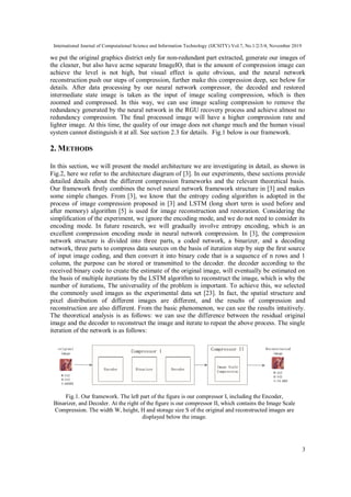 International Journal of Computational Science and Information Technology (IJCSITY) Vol.7, No.1/2/3/4, November 2019
3
we put the original graphics district only for non-redundant part extracted, generate our images of
the cleaner, but also have acme separate ImageIO, that is the amount of compression image can
achieve the level is not high, but visual effect is quite obvious, and the neural network
reconstruction push our steps of compression, further make this compression deep, see below for
details. After data processing by our neural network compressor, the decoded and restored
intermediate state image is taken as the input of image scaling compression, which is then
zoomed and compressed. In this way, we can use image scaling compression to remove the
redundancy generated by the neural network in the RGU recovery process and achieve almost no
redundancy compression. The ﬁnal processed image will have a higher compression rate and
lighter image. At this time, the quality of our image does not change much and the human visual
system cannot distinguish it at all. See section 2.3 for details. Fig.1 below is our framework.
2. METHODS
In this section, we will present the model architecture we are investigating in detail, as shown in
Fig.2, here we refer to the architecture diagram of [3]. In our experiments, these sections provide
detailed details about the different compression frameworks and the relevant theoretical basis.
Our framework ﬁrstly combines the novel neural network framework structure in [3] and makes
some simple changes. From [3], we know that the entropy coding algorithm is adopted in the
process of image compression proposed in [3] and LSTM (long short term is used before and
after memory) algorithm [5] is used for image reconstruction and restoration. Considering the
simpliﬁcation of the experiment, we ignore the encoding mode, and we do not need to consider its
encoding mode. In future research, we will gradually involve entropy encoding, which is an
excellent compression encoding mode in neural network compression. In [3], the compression
network structure is divided into three parts, a coded network, a binarizer, and a decoding
network, three parts to compress data sources on the basis of iteration step by step the ﬁrst source
of input image coding, and then convert it into binary code that is a sequence of n rows and 1
column, the purpose can be stored or transmitted to the decoder. the decoder according to the
received binary code to create the estimate of the original image, will eventually be estimated on
the basis of multiple iterations by the LSTM algorithm to reconstruct the image, which is why the
number of iterations, The universality of the problem is important. To achieve this, we selected
the commonly used images as the experimental data set [23]. In fact, the spatial structure and
pixel distribution of different images are different, and the results of compression and
reconstruction are also different. From the basic phenomenon, we can see the results intuitively.
The theoretical analysis is as follows: we can use the difference between the residual original
image and the decoder to reconstruct the image and iterate to repeat the above process. The single
iteration of the network is as follows:
Fig.1. Our framework. The left part of the ﬁgure is our compressor I, including the Encoder,
Binarizer, and Decoder. At the right of the ﬁgure is our compressor II, which contains the Image Scale
Compression. The width W, height, H and storage size S of the original and reconstructed images are
displayed below the image.
 