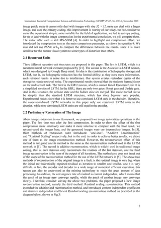 International Journal of Computational Science and Information Technology (IJCSITY) Vol.7, No.1/2/3/4, November 2019
5
image patch, make it cannot only deal with images with size 32 × 32, more can deal with a larger
image, and uses the entropy coding, this improvement is worthy of our study, but we consider to
make the experiment simple, more suitable for the ﬁeld of application, we had to entropy coding,
for us to deal with the image compression. In the experimental conclusion, we will compare them.
The value table used is still MS-SSIM [4]. In order to highlight our compression effect, we
introduced the compression rate as the main comparison parameter, as shown in equation 9. We
also did not use PSNR or Lp to compare the differences between the results, since it is more
sensitive for the human visual system to some types of distortion than others.
2.1 Recurrent Units
Three different recursive unit structures are proposed in this paper. The ﬁrst is LSTM, which is a
recurrent neural network element proposed by [21]. The second is the Associative-LSTM neuron,
which was designed by Google Deep mind. Its idea is the combination of holographic storage and
LSTM, that is, the holographic reduction has the limited ability: as they store more information,
each retrieval results in noise due to interference. Our system creates redundant copies of the
storage to reduce retrieval noise. The experimental results showed that the students learned faster
on the multi-recall task. The third is the GRU neuron, which is named Gated Recurrent Unit. It is
a simpliﬁed version of LSTM. In the GRU, there are only two gates: Reset gate and Update gate.
And in this structure, the cellular state and the hidden state are merged. The model turned out to
be simpler than the standard LSTM structure, which has since become very popular.
Experimental results show that it is better to use correlated LSTM only in the decoder. Therefore,
the association-based LSTM networks in this paper only use correlated LSTM units in the
decoder, while non-correlated LSTM units are still used in the encoder.
2.2 Preliminary Restoration of The Image
About image restoration in our framework, we proposed two image restoration operations in the
paper. The ﬁrst time was after the ﬁrst compression. In order to show the effect of the ﬁrst
compression more intuitively and make it more intuitive to compare with the ﬁnal result, we
reconstructed the images here, and the generated images were our intermediate images. In [3],
three methods of restoration were introduced: ”one-shot”, ”Additive Reconstruction”
and ”Residual Scaling” respectively, but in the end, in order to achieve better results, we chose
one of them as the image reconstruction method. However, the reconstruction effect of this
method is not good, and its method is the same as the reconstruction method used in the LSTM
network in [5]. The second is additive reconstruction, which is widely used in traditional image
coding, that is, each iteration only reconstructs the residues of the last iteration, and the ﬁnal
image reconstruction is the sum of the output of all iterations, The method also does not break out
of the scope of the reconstruction method for the use of the LSTM network in [5]. The above two
methods of reconstruction of the original image is a fault, is the residual image is very big, when
the initial are theoretically expected residual as iteration to smaller and smaller, and it is very
diffcult, in fact, the encoder and decoder in a wide range of numerical efficient execution, this
reason can also be understood as the existing technology to reach the great amount of data
processing. In addition, the convergence rate of residual is content independent, which means that
the patch of an image may converge rapidly, while the patch of another image may converge
slowly. Therefore, consider solving the above two problems, the paper proposed a new image
reconstruction method, namely the third method: Residual scaling reconstruction. This method
extended the additive and reconstruction method, and introduced content independent coefficient
and iterative independent coefficient Residual scaling reconstruction method, as described in the
diagram below, shown in Fig.3:
 