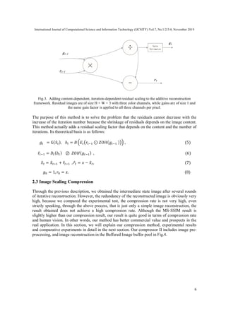International Journal of Computational Science and Information Technology (IJCSITY) Vol.7, No.1/2/3/4, November 2019
6
Fig.3. Adding content-dependent, iteration-dependent residual scaling to the additive reconstruction
framework. Residual images are of size H × W × 3 with three color channels, while gains are of size 1 and
the same gain factor is applied to all three channels per pixel.
The purpose of this method is to solve the problem that the residuals cannot decrease with the
increase of the iteration number because the shrinkage of residuals depends on the image content.
This method actually adds a residual scaling factor that depends on the content and the number of
iterations. Its theoretical basis is as follows:
𝑔𝑡 = G( 𝑥̂𝑡), 𝑏𝑡 = 𝐵 (𝐸𝑡(𝑟𝑡−1 ⊙ 𝑍𝑂𝐻( 𝑔𝑡−1 ))) , (5)
𝑟̂𝑡−1 = 𝐷𝑡( 𝑏𝑡) ⊘ 𝑍𝑂𝐻( 𝑔𝑡−1) , (6)
𝑥̂ 𝑡 = 𝑥̂ 𝑡−1 + 𝑟̂𝑡−1 , 𝑟̂𝑡 = 𝑥 − 𝑥̂ 𝑡, (7)
𝑔0 = 1, 𝑟0 = 𝑥. (8)
2.3 Image Scaling Compression
Through the previous description, we obtained the intermediate state image after several rounds
of iterative reconstruction. However, the redundancy of the reconstructed image is obviously very
high, because we compared the experimental test, the compression rate is not very high, even
strictly speaking, through the above process, that is just only a simple image reconstruction, the
result obtained does not achieve a high compression rate. Although the MS-SSIM result is
slightly higher than our compression result, our result is quite good in terms of compression rate
and human vision. In other words, our method has better commercial value and prospects in the
real application. In this section, we will explain our compression method, experimental results
and comparative experiments in detail in the next section. Our compressor II includes image pre-
processing, and image reconstruction in the Buffered Image buffer pool in Fig.4.
 