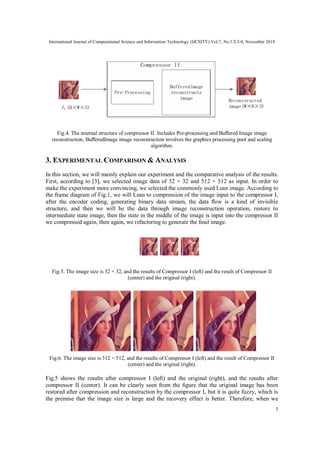 International Journal of Computational Science and Information Technology (IJCSITY) Vol.7, No.1/2/3/4, November 2019
7
Fig.4. The internal structure of compressor II. Includes Pre-processing and Buﬀered Image image
reconstruction, BuﬀeredImage image reconstruction involves the graphics processing pool and scaling
algorithm.
3. EXPERIMENTAL COMPARISON & ANALYSIS
In this section, we will mainly explain our experiment and the comparative analysis of the results.
First, according to [3], we selected image data of 32 × 32 and 512 × 512 as input. In order to
make the experiment more convincing, we selected the commonly used Lean image. According to
the frame diagram of Fig.1, we will Lean to compression of the image input to the compressor I,
after the encoder coding, generating binary data stream, the data ﬂow is a kind of invisible
structure, and then we will be the data through image reconstruction operation, restore to
intermediate state image, then the state in the middle of the image is input into the compressor II
we compressed again, then again, we refactoring to generate the ﬁnal image.
Fig.5. The image size is 32 × 32, and the results of Compressor I (left) and the result of Compressor II
(center) and the original (right).
Fig.6. The image size is 512 × 512, and the results of Compressor I (left) and the result of Compressor II
(center) and the original (right).
Fig.5 shows the results after compressor I (left) and the original (right), and the results after
compressor II (center). It can be clearly seen from the ﬁgure that the original image has been
restored after compression and reconstruction by the compressor I, but it is quite fuzzy, which is
the premise that the image size is large and the recovery effect is better. Therefore, when we
 