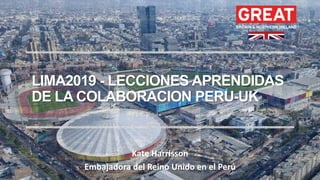LIMA2019 - LECCIONES APRENDIDAS
DE LA COLABORACION PERU-UK
Kate Harrisson
Embajadora del Reino Unido en el Perú
 