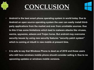 CONCLUSION
• Android is the best smart phone operating system in world today. Due to
Android an open source operating system the user can easily install third-
party applications from the market and ever from unreliable sources. Due
to this it has some limitations which lead to malware attacks like viruses,
warms, spywares, adware and Trojan horse. But android may overcome
security issues by using new security features “security patch system”
which is coming at inbuilt in new mobile at present time.
• it is safe to say that Windows Phone is dead as of 2018 and those users
who still have windows mobile phone should consider selling it. Due to no
upcoming updates or windows mobile versions.
 