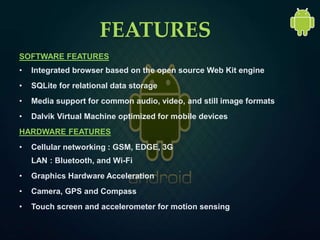 FEATURES
SOFTWARE FEATURES
• Integrated browser based on the open source Web Kit engine
• SQLite for relational data storage
• Media support for common audio, video, and still image formats
• Dalvik Virtual Machine optimized for mobile devices
HARDWARE FEATURES
• Cellular networking : GSM, EDGE, 3G
LAN : Bluetooth, and Wi-Fi
• Graphics Hardware Acceleration
• Camera, GPS and Compass
• Touch screen and accelerometer for motion sensing
 
