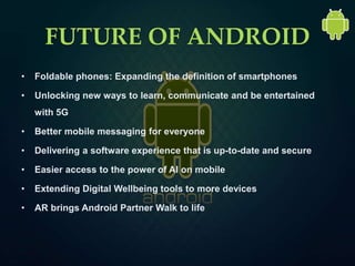 FUTURE OF ANDROID
• Foldable phones: Expanding the definition of smartphones
• Unlocking new ways to learn, communicate and be entertained
with 5G
• Better mobile messaging for everyone
• Delivering a software experience that is up-to-date and secure
• Easier access to the power of AI on mobile
• Extending Digital Wellbeing tools to more devices
• AR brings Android Partner Walk to life
 