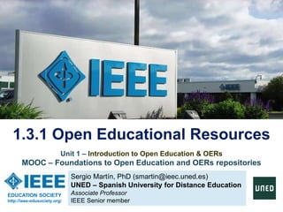 Sergio Martín, PhD (smartin@ieec.uned.es)
UNED – Spanish University for Distance Education
Associate Professor
IEEE Senior member
1.3.1 Open Educational Resources
EDUCATION SOCIETY
http://ieee-edusociety.org/
Unit 1 – Introduction to Open Education & OERs
MOOC – Foundations to Open Education and OERs repositories
 