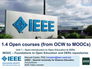 Manuel Castro, PhD (mcastro@ieec.uned.es)
UNED – Spanish University for Distance Education
Full professor
IEEE Fellow member
1.4 Open courses (from OCW to MOOCs)
EDUCATION SOCIETY
http://ieee-edusociety.org/
Unit 1 – Open Introduction to Open Education & OERs
MOOC – Foundations to Open Education and OERs repositories
 