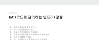 IaC (코드로 관리하는 인프라) 장점
1. 플레이크서버를줄일 수 있다.
2. 관리 포인트를줄일 수 있다.
3. 모듈 단위로재사용이가능하다
4. 반복된작업을자동화로전환하는장점이있다
5. 버전 관리를할 수 있다.
6. 하나의작업으로적용과테스트가가능하다
 