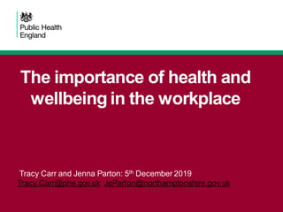 The importance of health and
wellbeing in the workplace
Tracy Carr and Jenna Parton: 5th December 2019
Tracy.Carr@phe.gov.uk JeParton@northamptonshire.gov.uk
 